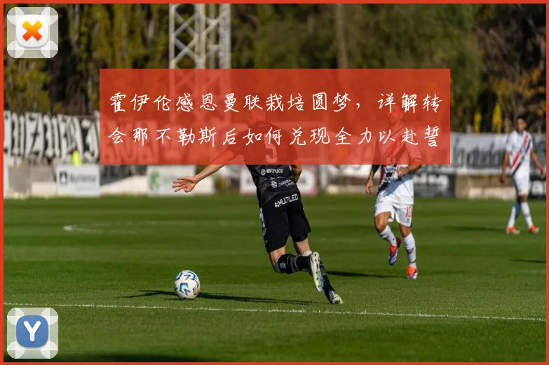 霍伊伦感恩曼联栽培圆梦，详解转会那不勒斯后如何兑现全力以赴誓言
