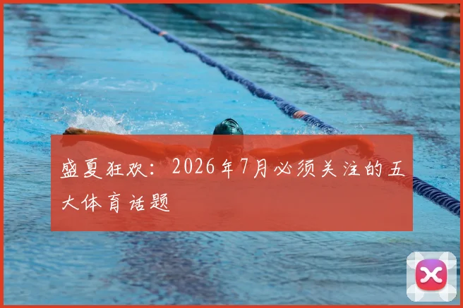 盛夏狂欢：2026年7月必须关注的五大体育话题