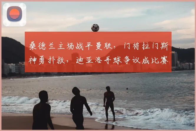 桑德兰主场战平曼联,门将拉门斯神勇扑救,迪亚洛手球争议成比赛转折点