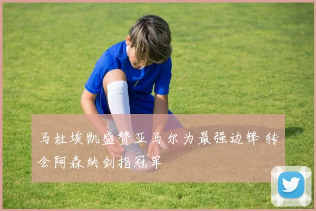 马杜埃凯盛赞亚马尔为最强边锋 转会阿森纳剑指冠军