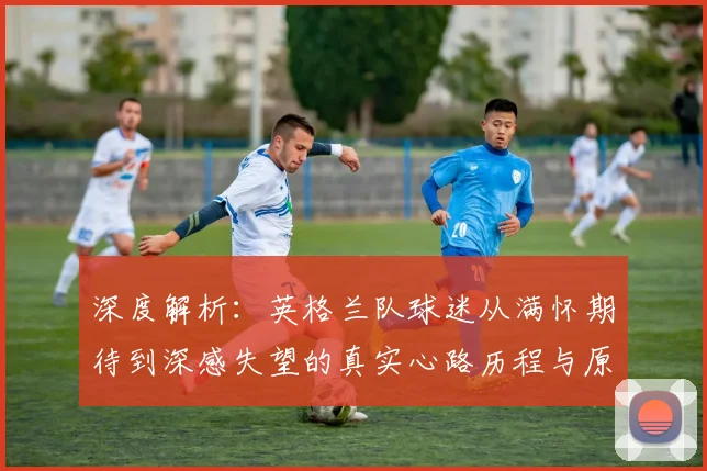 深度解析：英格兰队球迷从满怀期待到深感失望的真实心路历程与原因