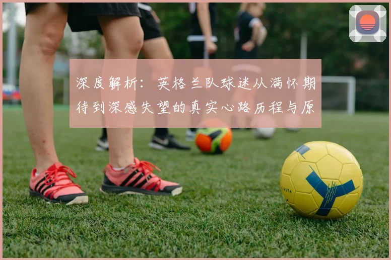 深度解析:英格兰队球迷从满怀期待到深感失望的真实心路历程与原因